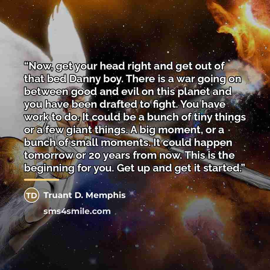 “Now, get your head right and get out of that bed Danny boy. There is a war going on between good and evil on this planet and you have been drafted to fight. You have work to do. It could be a bunch of tiny things or a few giant things. A big moment, or a bunch of small moments. It could happen…” quote by Truant D. Memphis