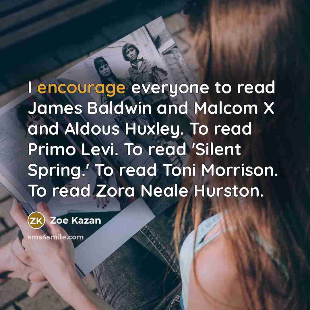 “I encourage everyone to read James Baldwin and Malcom X and Aldous Huxley. To read Primo Levi. To read 'Silent Spring.' To read Toni Morrison. To read Zora Neale Hurston.” quote by Zoe Kazan