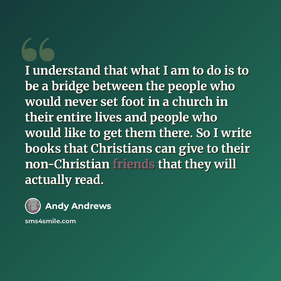 “I understand that what I am to do is to be a bridge between the people who would never set foot in a church in their entire lives and people who would like to get them there. So I write books that Christians can give to their non-Christian friends that they will actually read.” quote by Andy Andrews