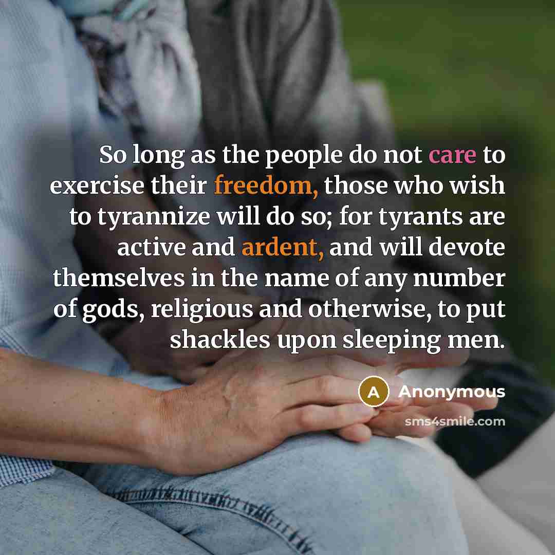 “So long as the people do not care to exercise their freedom, those who wish to tyrannize will do so; for tyrants are active and ardent, and will devote themselves in the name of any number of gods, religious and otherwise, to put shackles upon sleeping men.” quote by Anonymous