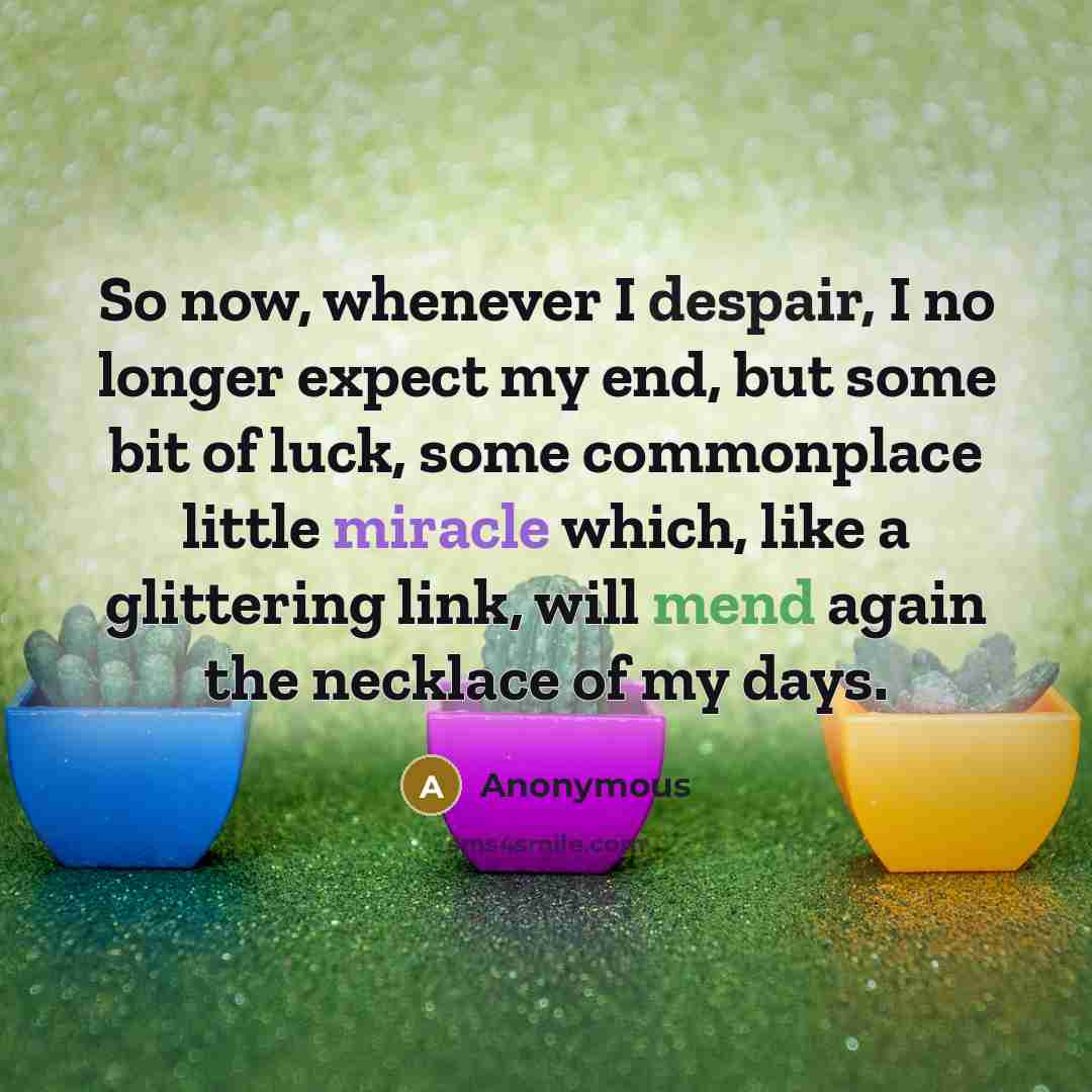 “So now, whenever I despair, I no longer expect my end, but some bit of luck, some commonplace little miracle which, like a glittering link, will mend again the necklace of my days.” quote by Anonymous