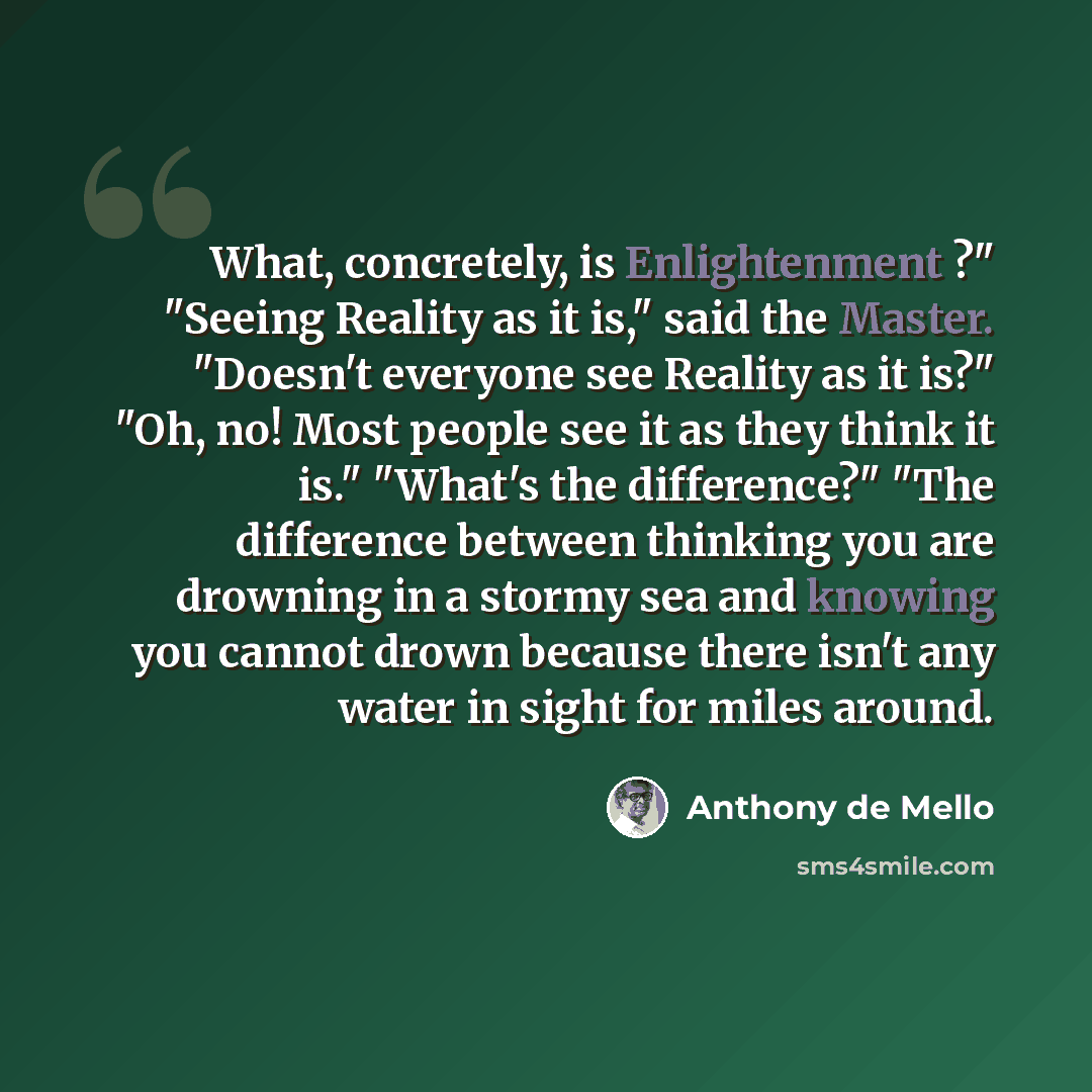 “What, concretely, is Enlightenment ?" "Seeing Reality as it is," said the Master. "Doesn't everyone see Reality as it is?" "Oh, no! Most people see it as they think it is." "What's the difference?" "The difference between thinking you are drowning in a stormy sea and knowing you cannot drown…” quote by Anthony de Mello