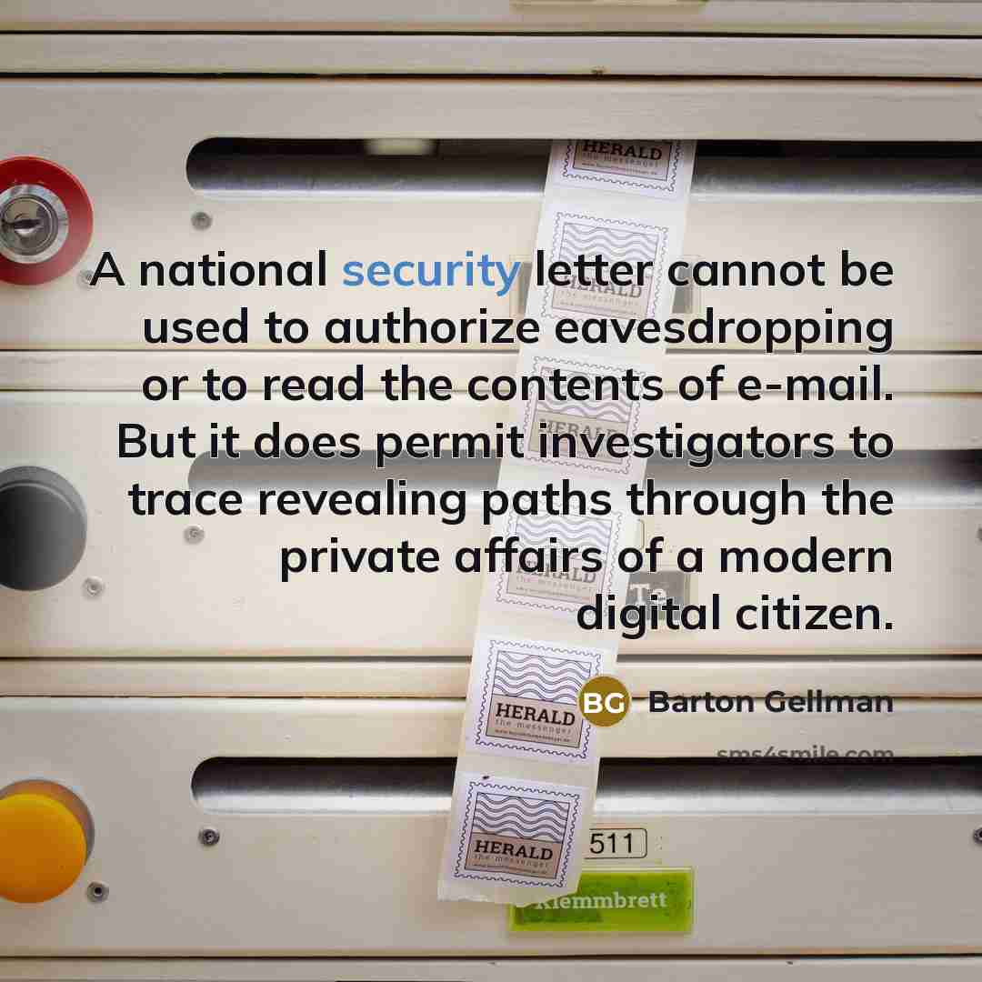 “A national security letter cannot be used to authorize eavesdropping or to read the contents of e-mail. But it does permit investigators to trace revealing paths through the private affairs of a modern digital citizen.” quote by Barton Gellman