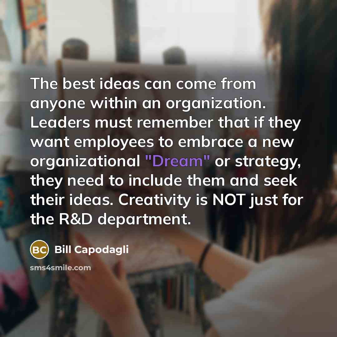 “The best ideas can come from anyone within an organization. Leaders must remember that if they want employees to embrace a new organizational "Dream" or strategy, they need to include them and seek their ideas. Creativity is NOT just for the R&D department.” quote by Bill Capodagli
