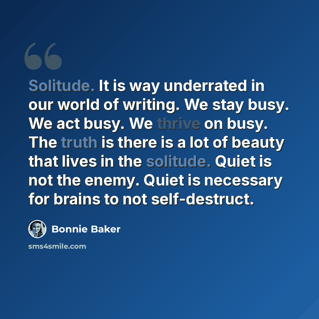 “Solitude. It is way underrated in our world of writing. We stay busy. We act busy. We thrive on busy. The truth is there is a lot of beauty that lives in the solitude. Quiet is not the enemy. Quiet is necessary for brains to not self-destruct.” quote by Bonnie Baker