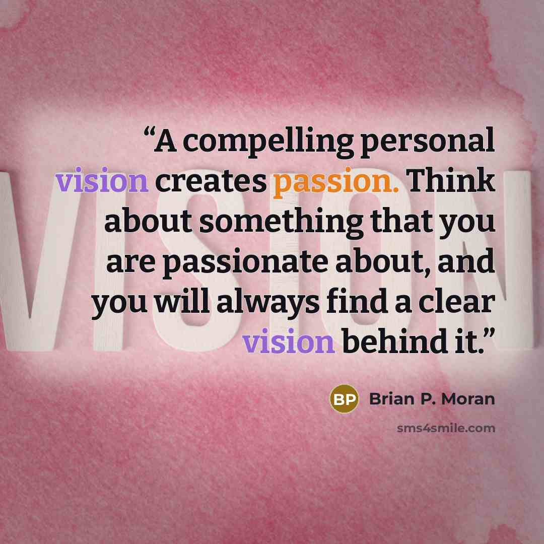 “A compelling personal vision creates passion. Think about something that you are passionate about, and you will always find a clear vision behind it.” quote by Brian P. Moran