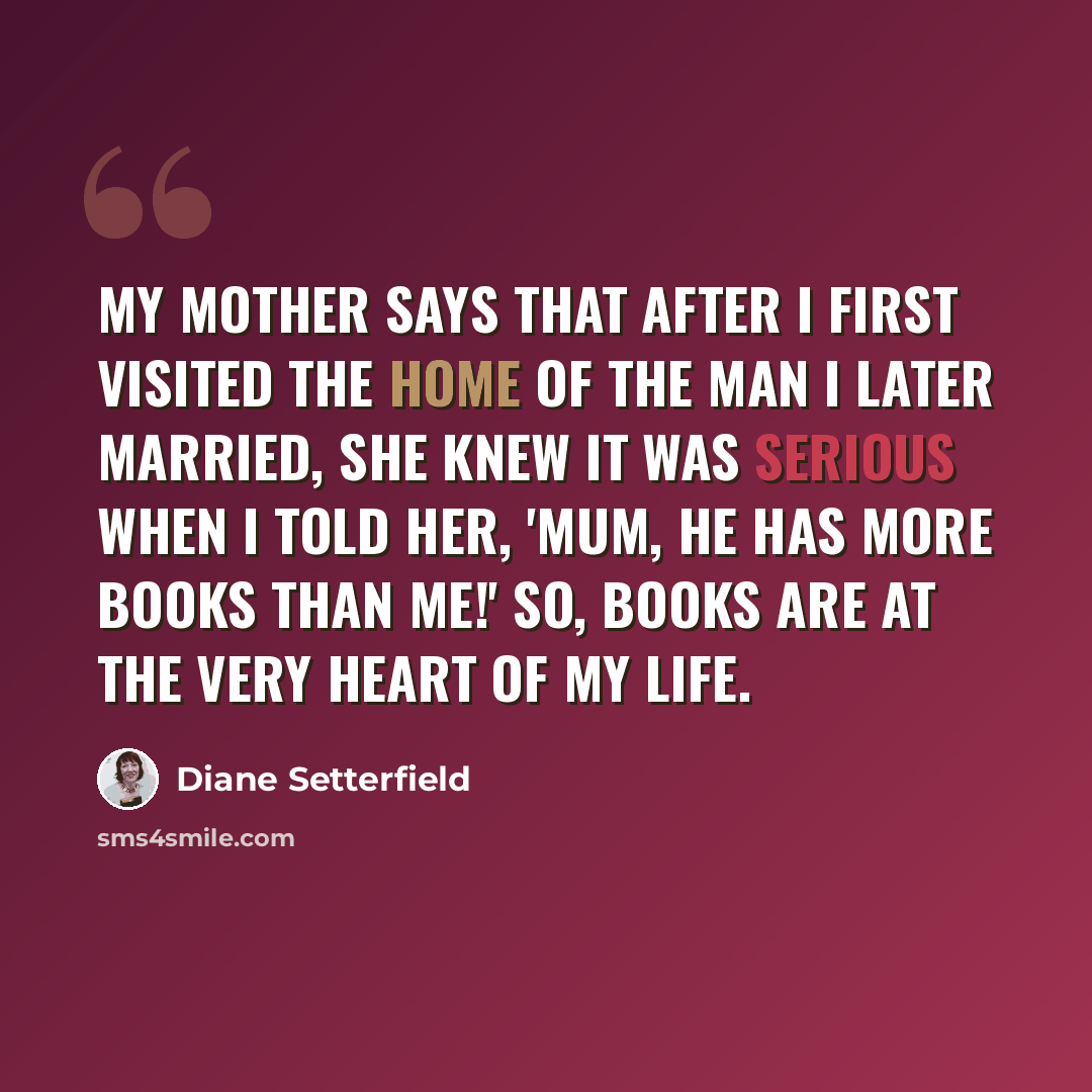 “My mother says that after I first visited the home of the man I later married, she knew it was serious when I told her, 'Mum, he has more books than me!' So, books are at the very heart of my life.” quote by Diane Setterfield