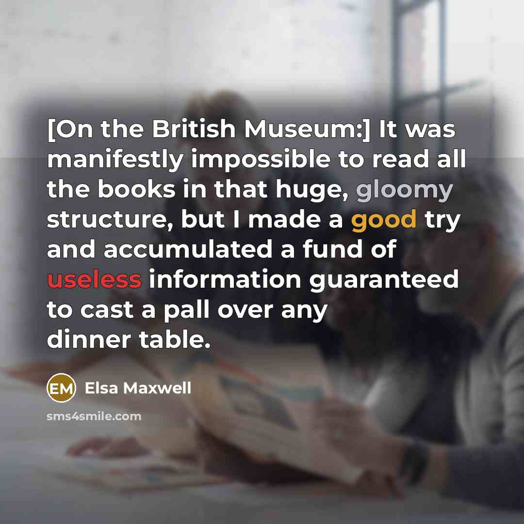 “[On the British Museum:] It was manifestly impossible to read all the books in that huge, gloomy structure, but I made a good try and accumulated a fund of useless information guaranteed to cast a pall over any dinner table.” quote by Elsa Maxwell