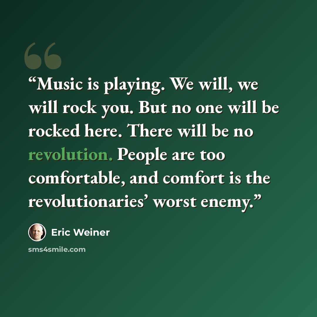 “Music is playing. We will, we will rock you. But no one will be rocked here. There will be no revolution. People are too comfortable, and comfort is the revolutionaries’ worst enemy.” quote by Eric Weiner