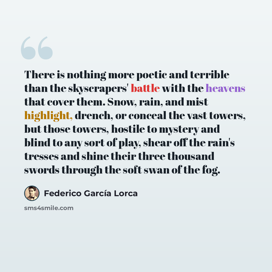 “There is nothing more poetic and terrible than the skyscrapers' battle with the heavens that cover them. Snow, rain, and mist highlight, drench, or conceal the vast towers, but those towers, hostile to mystery and blind to any sort of play, shear off the rain's tresses and shine their three…” quote by Federico Garcia Lorca