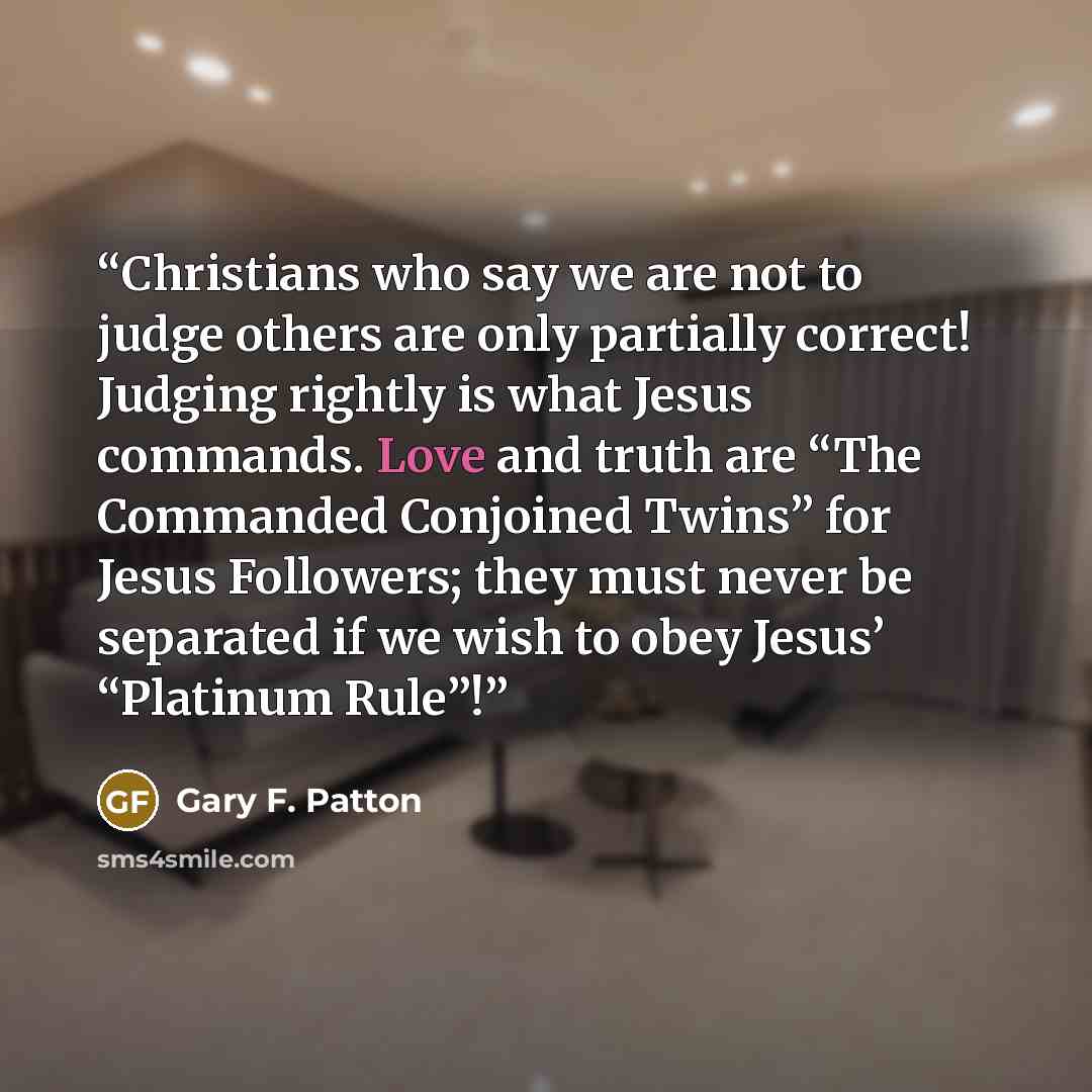 “Christians who say we are not to judge others are only partially correct! Judging rightly is what Jesus commands. Love and truth are “The Commanded Conjoined Twins” for Jesus Followers; they must never be separated if we wish to obey Jesus’ “Platinum Rule”!” quote by Gary F. Patton