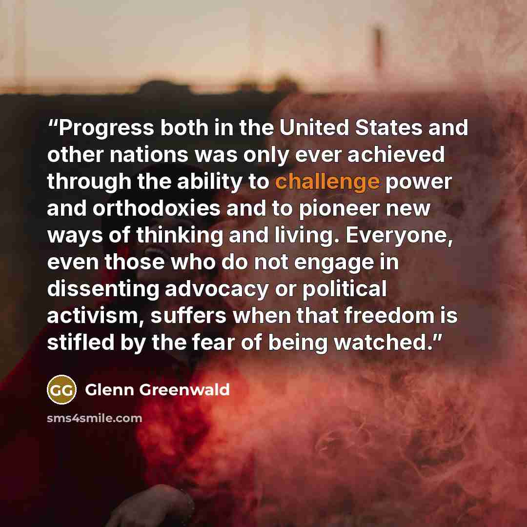 “Progress both in the United States and other nations was only ever achieved through the ability to challenge power and orthodoxies and to pioneer new ways of thinking and living. Everyone, even those who do not engage in dissenting advocacy or political activism, suffers when that freedom is…” quote by Glenn Greenwald