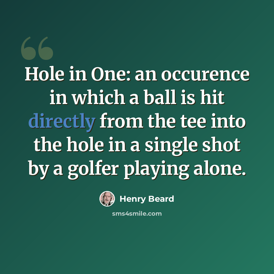 “Hole in One: an occurence in which a ball is hit directly from the tee into the hole in a single shot by a golfer playing alone.” quote by Henry Beard
