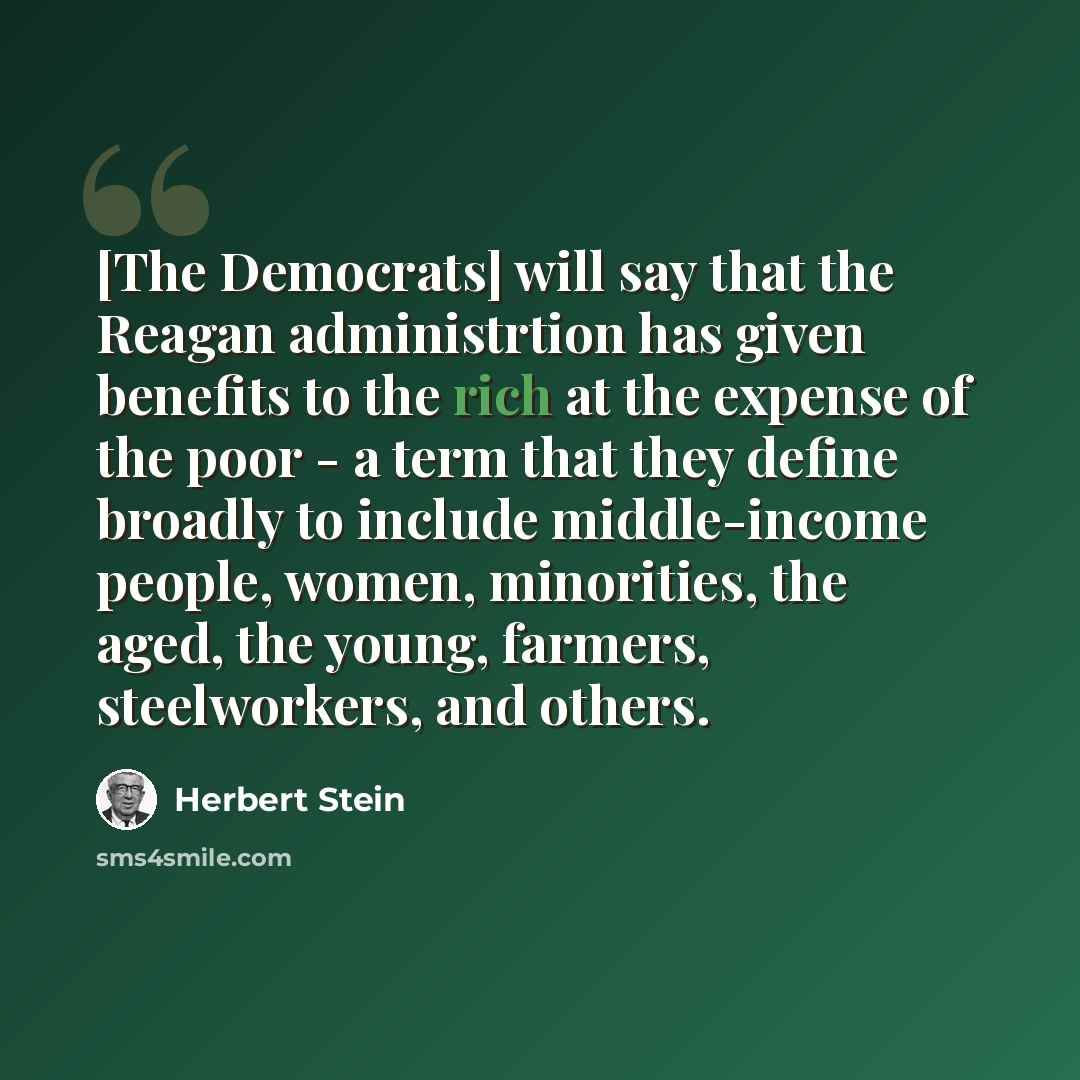 “[The Democrats] will say that the Reagan administrtion has given benefits to the rich at the expense of the poor - a term that they define broadly to include middle-income people, women, minorities, the aged, the young, farmers, steelworkers, and others.” quote by Herbert Stein