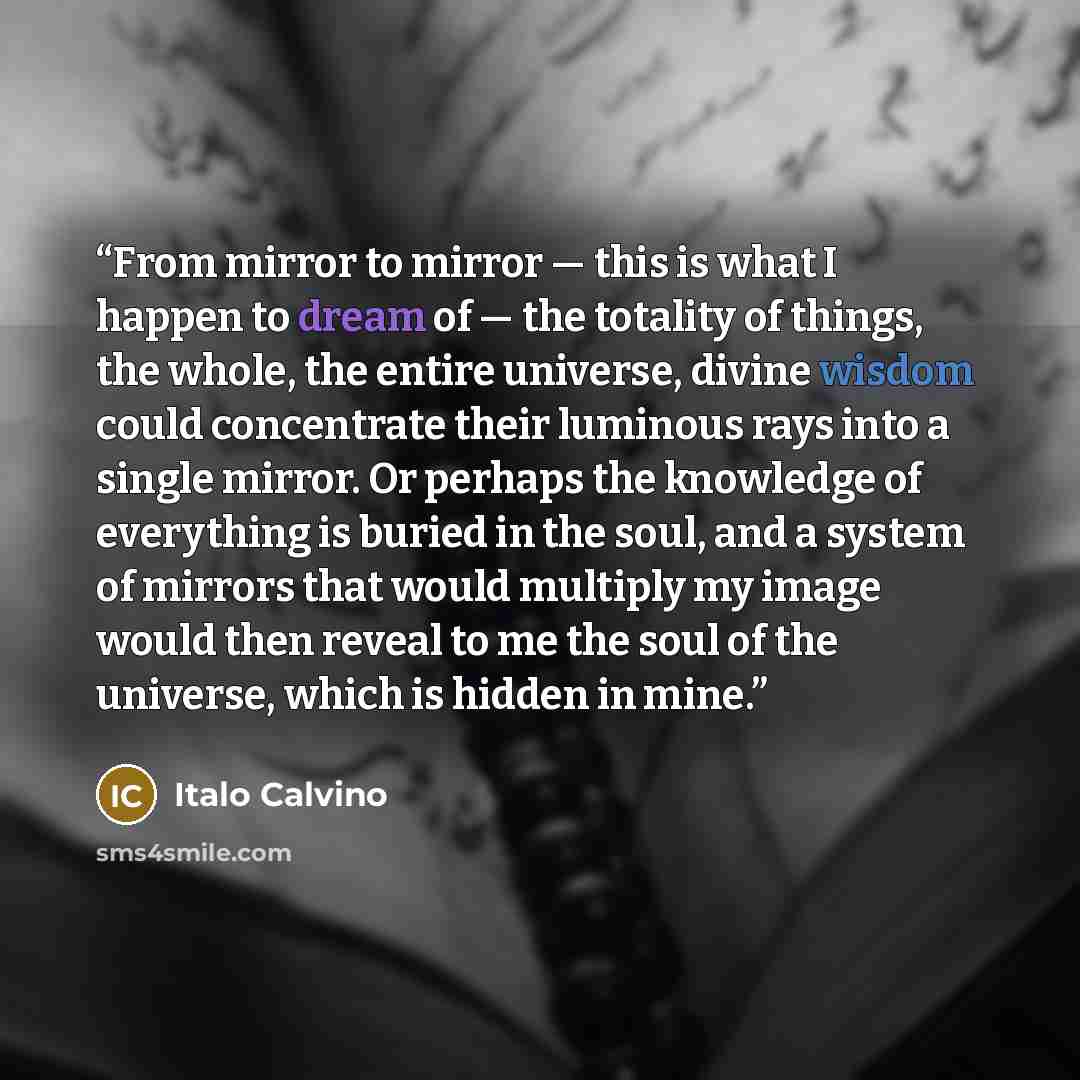 “From mirror to mirror — this is what I happen to dream of — the totality of things, the whole, the entire universe, divine wisdom could concentrate their luminous rays into a single mirror. Or perhaps the knowledge of everything is buried in the soul, and a system of mirrors that would multiply my…” quote by Italo Calvino