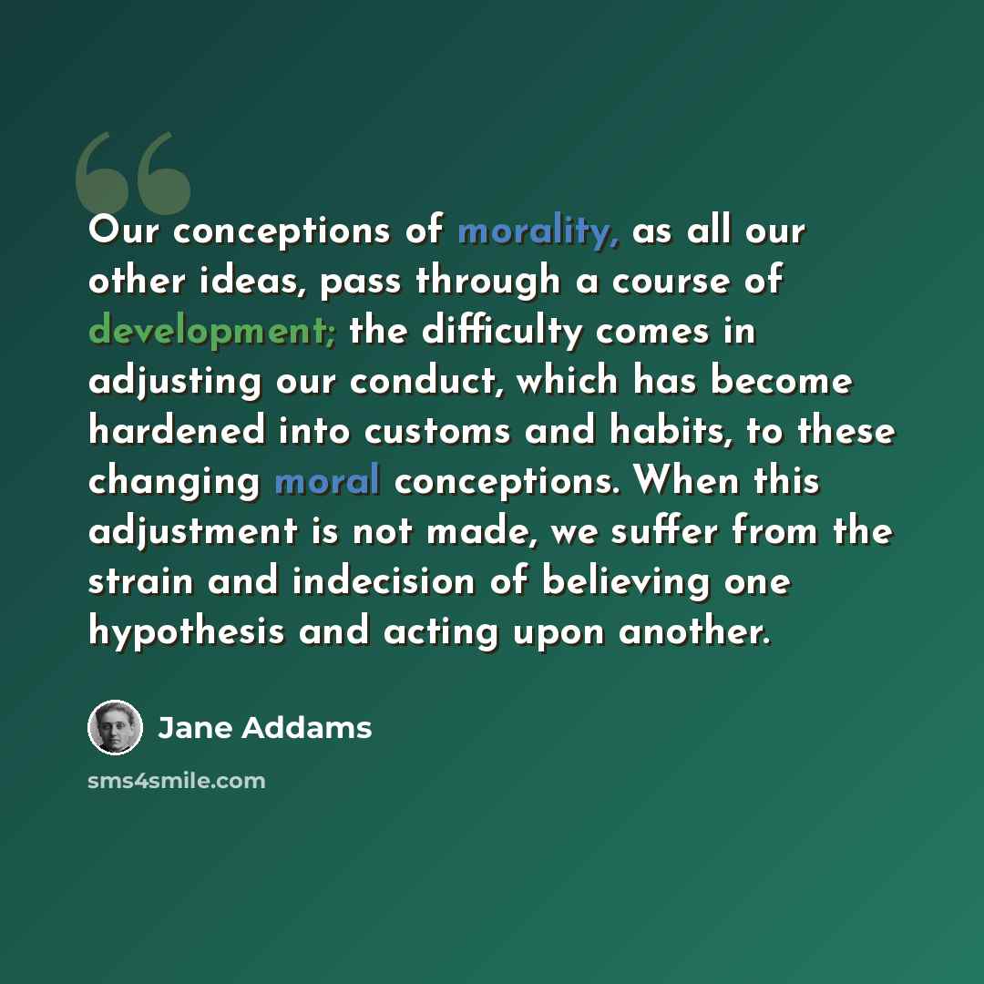 “Our conceptions of morality, as all our other ideas, pass through a course of development; the difficulty comes in adjusting our conduct, which has become hardened into customs and habits, to these changing moral conceptions. When this adjustment is not made, we suffer from the strain and…” quote by Jane Addams