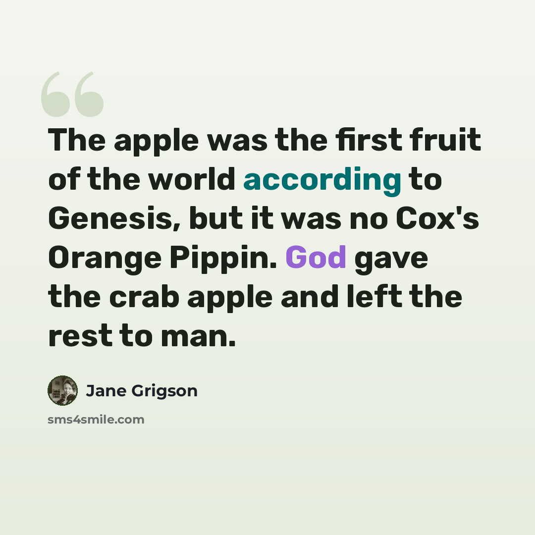 “The apple was the first fruit of the world according to Genesis, but it was no Cox's Orange Pippin. God gave the crab apple and left the rest to man.” quote by Jane Grigson
