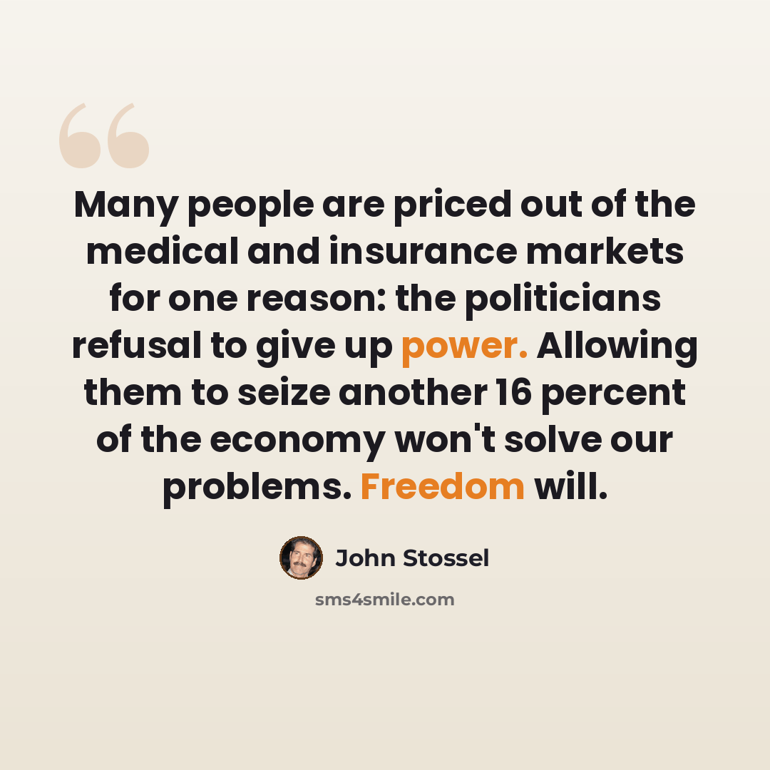“Many people are priced out of the medical and insurance markets for one reason: the politicians refusal to give up power. Allowing them to seize another 16 percent of the economy won't solve our problems. Freedom will.” quote by John Stossel