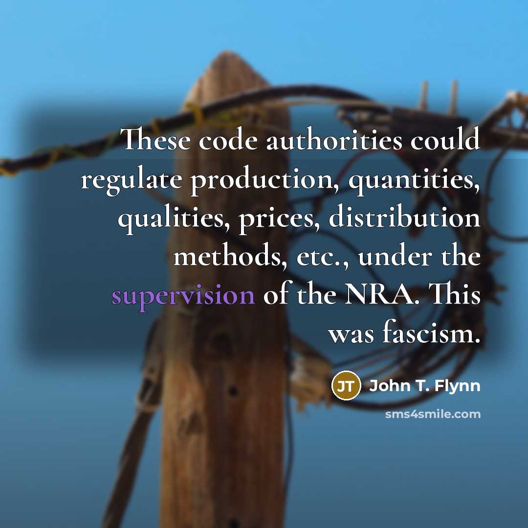 “These code authorities could regulate production, quantities, qualities, prices, distribution methods, etc., under the supervision of the NRA. This was fascism.” quote by John T. Flynn