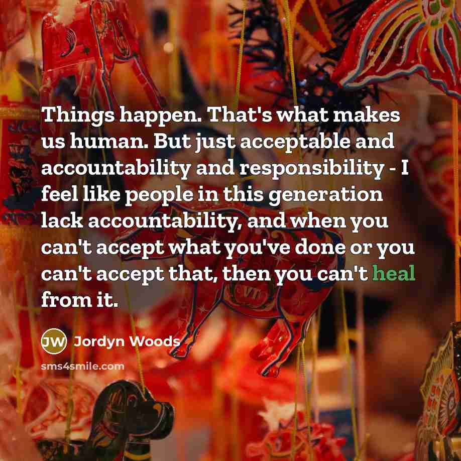 “Things happen. That's what makes us human. But just acceptable and accountability and responsibility - I feel like people in this generation lack accountability, and when you can't accept what you've done or you can't accept that, then you can't heal from it.” quote by Jordyn Woods