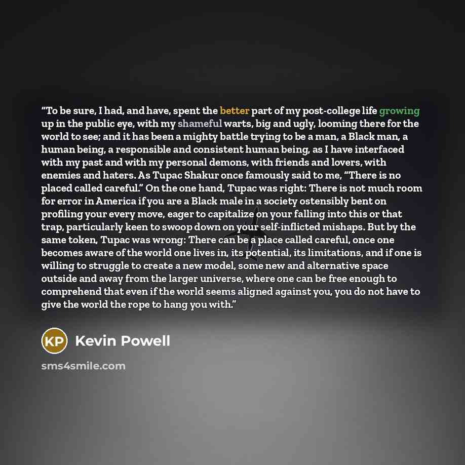 “To be sure, I had, and have, spent the better part of my post-college life growing up in the public eye, with my shameful warts, big and ugly, looming there for the world to see; and it has been a mighty battle trying to be a man, a Black man, a human being, a responsible and consistent human…” quote by Kevin Powell