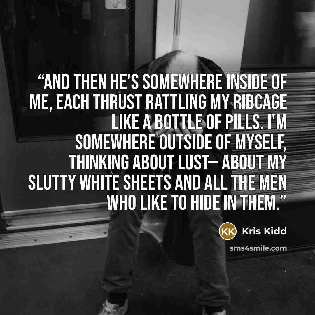“And then he's somewhere inside of me, each thrust rattling my ribcage like a bottle of pills. I'm somewhere outside of myself, thinking about lust— about my slutty white sheets and all the men who like to hide in them.” quote by Kris Kidd