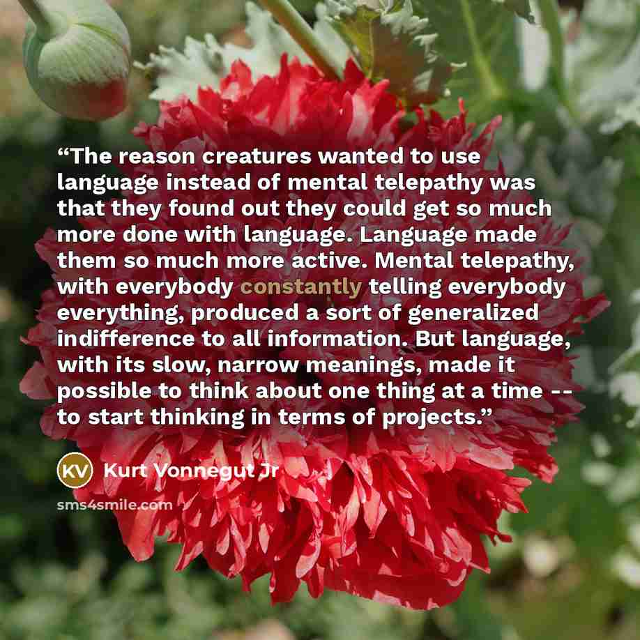 “The reason creatures wanted to use language instead of mental telepathy was that they found out they could get so much more done with language. Language made them so much more active. Mental telepathy, with everybody constantly telling everybody everything, produced a sort of generalized…” quote by Kurt Vonnegut Jr