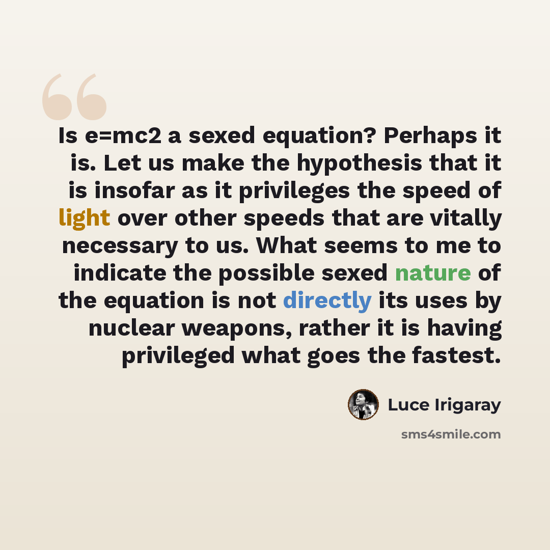 “Is e=mc2 a sexed equation? Perhaps it is. Let us make the hypothesis that it is insofar as it privileges the speed of light over other speeds that are vitally necessary to us. What seems to me to indicate the possible sexed nature of the equation is not directly its uses by nuclear weapons, rather…” quote by Luce Irigaray