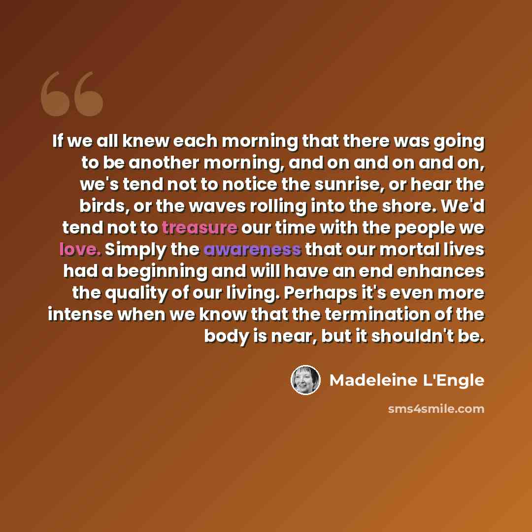“If we all knew each morning that there was going to be another morning, and on and on and on, we's tend not to notice the sunrise, or hear the birds, or the waves rolling into the shore. We'd tend not to treasure our time with the people we love. Simply the awareness that our mortal lives had a…” quote by Madeleine L'Engle
