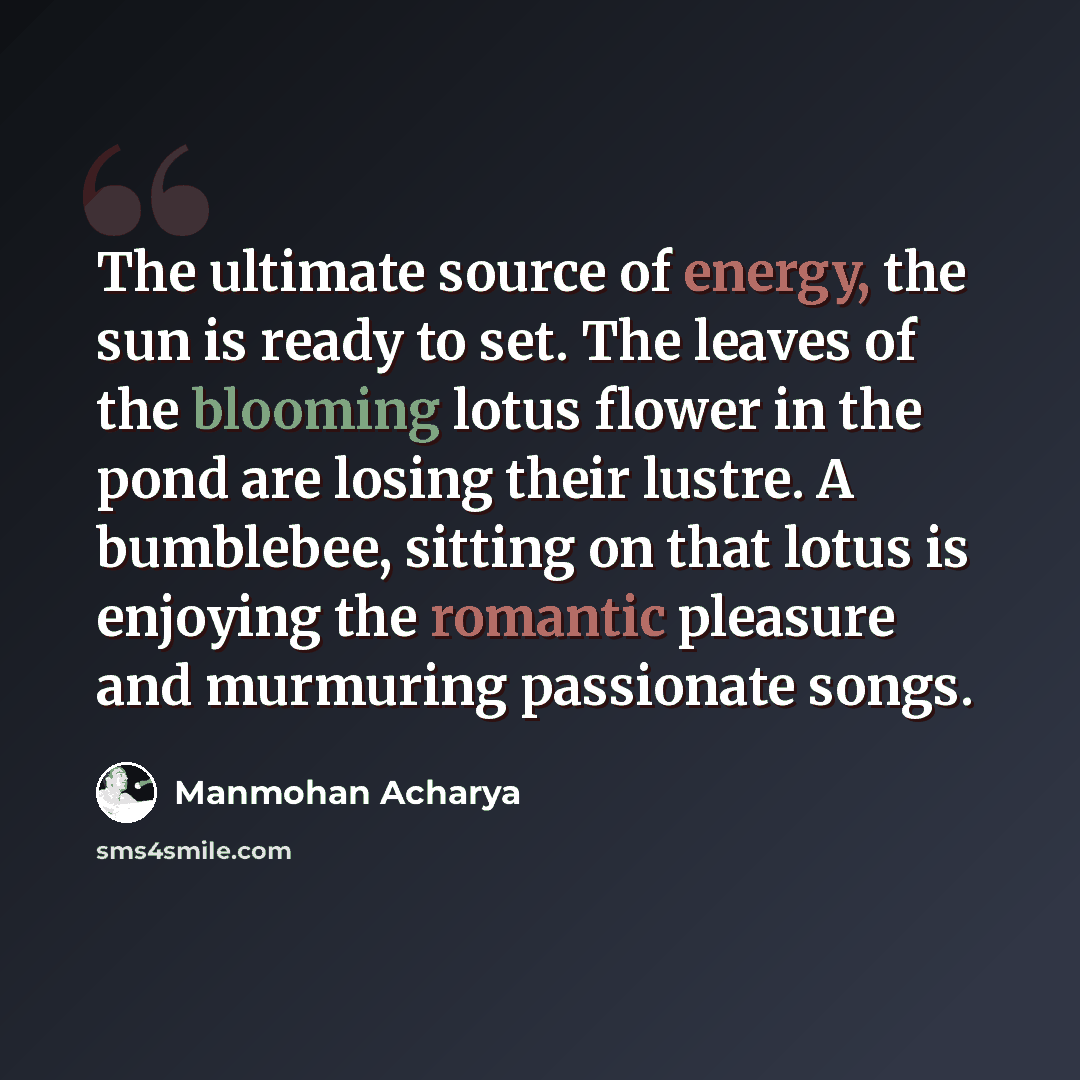 “The ultimate source of energy, the sun is ready to set. The leaves of the blooming lotus flower in the pond are losing their lustre. A bumblebee, sitting on that lotus is enjoying the romantic pleasure and murmuring passionate songs.” quote by Manmohan Acharya