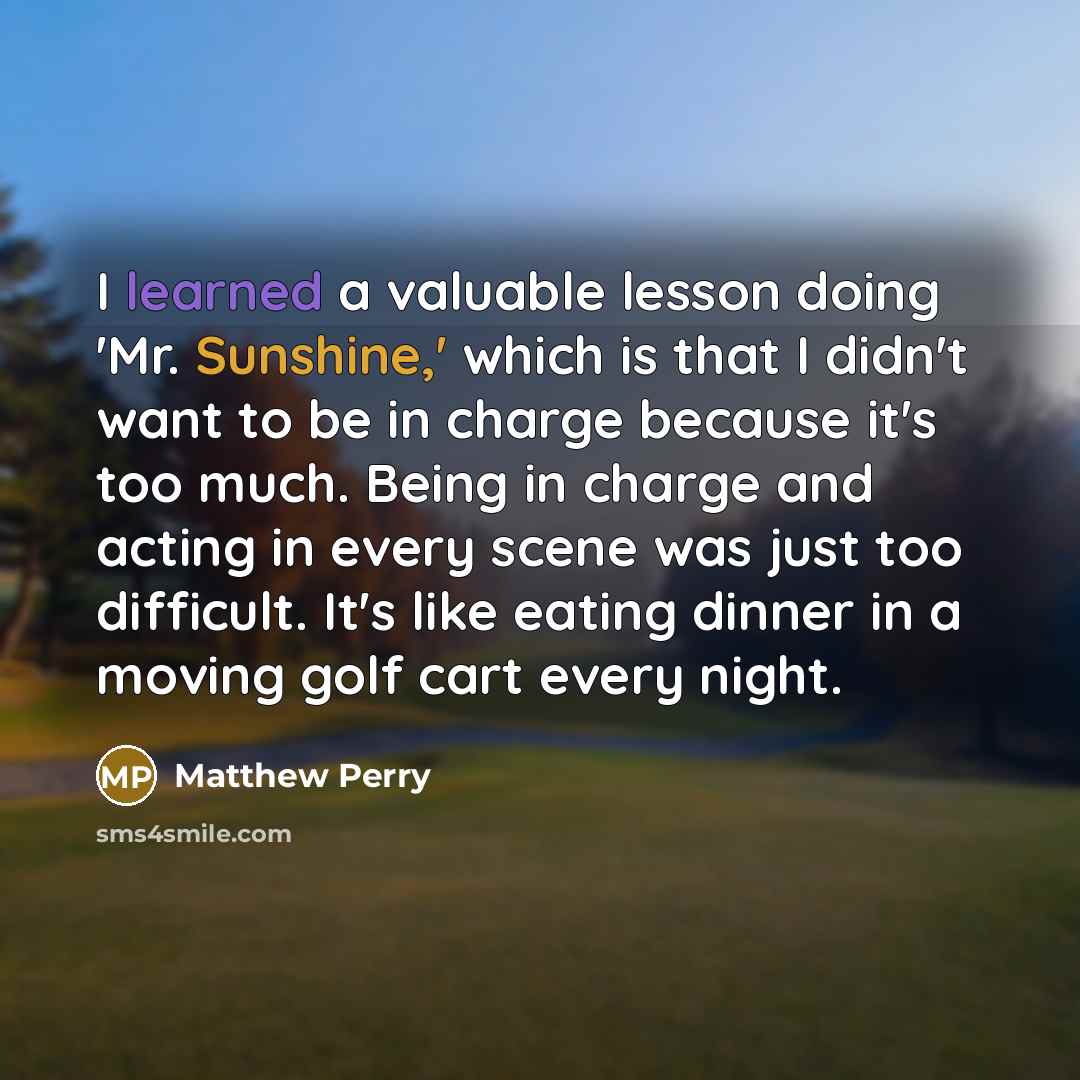 “I learned a valuable lesson doing 'Mr. Sunshine,' which is that I didn't want to be in charge because it's too much. Being in charge and acting in every scene was just too difficult. It's like eating dinner in a moving golf cart every night.” quote by Matthew Perry