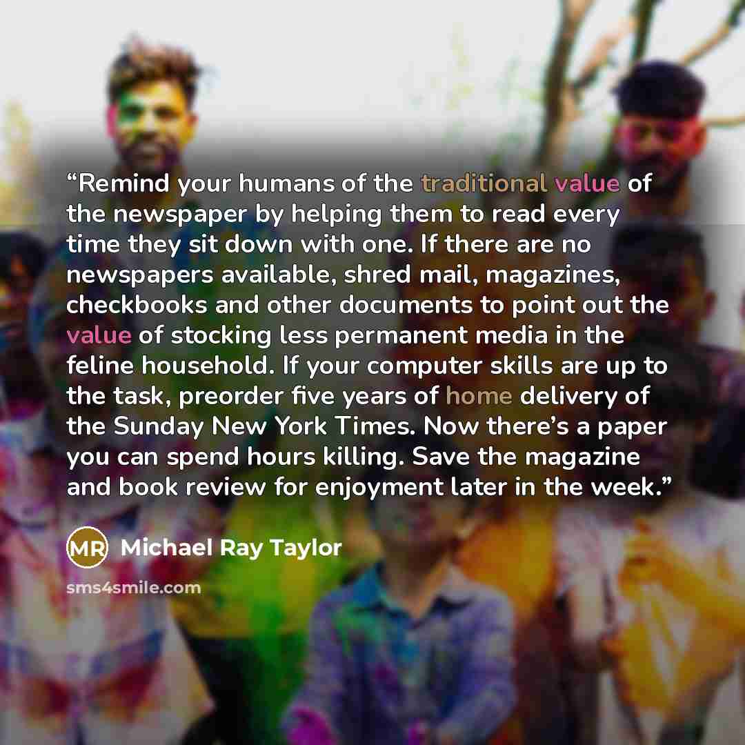 “Remind your humans of the traditional value of the newspaper by helping them to read every time they sit down with one. If there are no newspapers available, shred mail, magazines, checkbooks and other documents to point out the value of stocking less permanent media in the feline household. If…” quote by Michael Ray Taylor