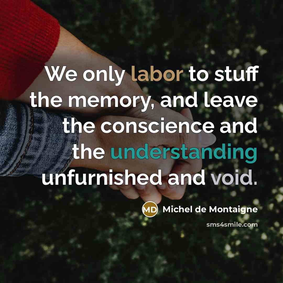 “We only labor to stuff the memory, and leave the conscience and the understanding unfurnished and void.” quote by Michel de Montaigne