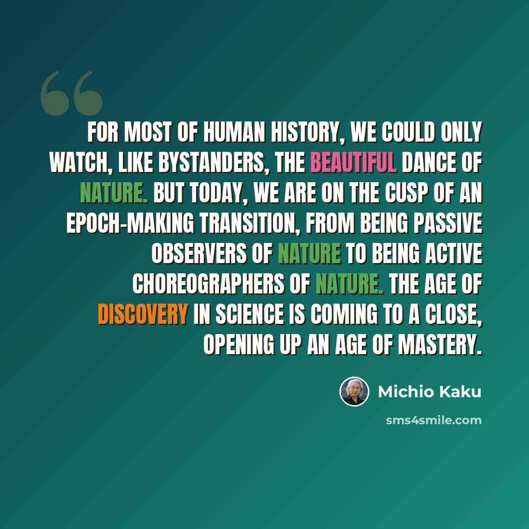 “For most of human history, we could only watch, like bystanders, the beautiful dance of Nature. But today, we are on the cusp of an epoch-making transition, from being passive observers of Nature to being active choreographers of Nature. The Age of Discovery in science is coming to a close…” quote by Michio Kaku
