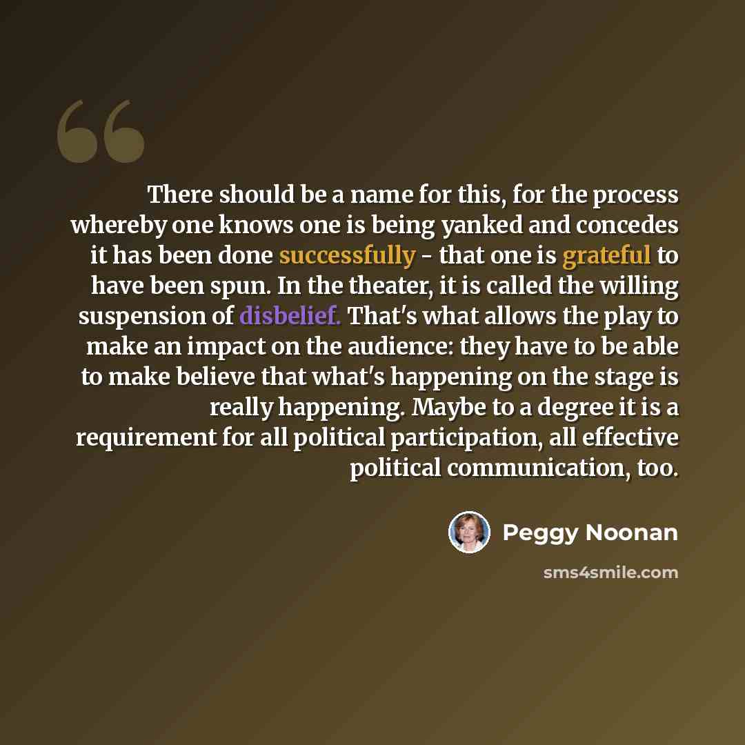 “There should be a name for this, for the process whereby one knows one is being yanked and concedes it has been done successfully - that one is grateful to have been spun. In the theater, it is called the willing suspension of disbelief. That's what allows the play to make an impact on the…” quote by Peggy Noonan