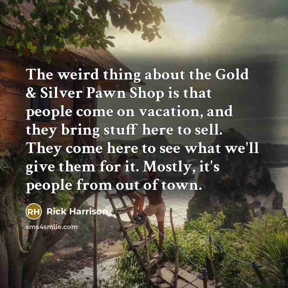 “The weird thing about the Gold & Silver Pawn Shop is that people come on vacation, and they bring stuff here to sell. They come here to see what we'll give them for it. Mostly, it's people from out of town.” quote by Rick Harrison