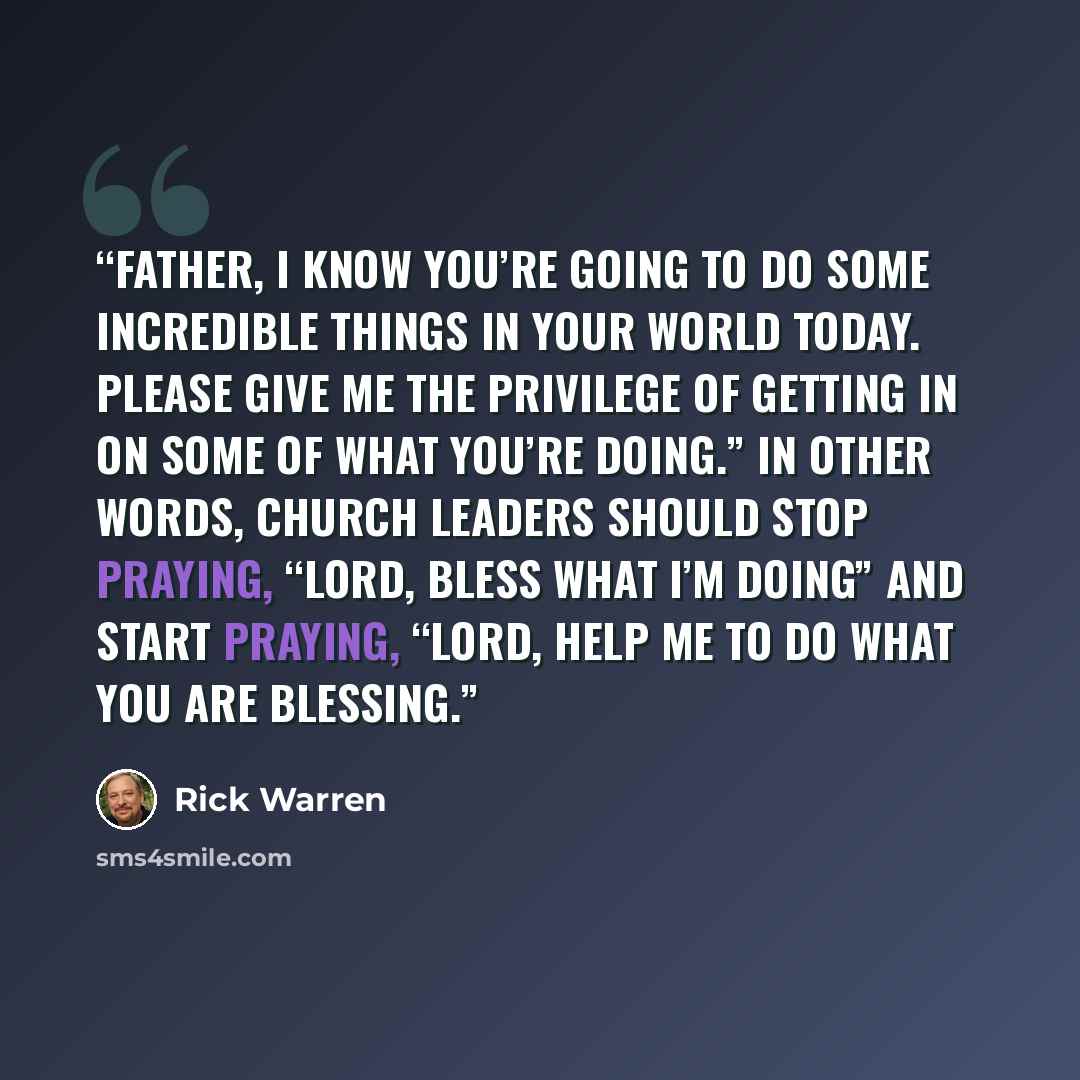 “Father, I know you’re going to do some incredible things in your world today. Please give me the privilege of getting in on some of what you’re doing.” In other words, church leaders should stop praying, “Lord, bless what I’m doing” and start praying, “Lord, help me to do what you are blessing.” quote by Rick Warren