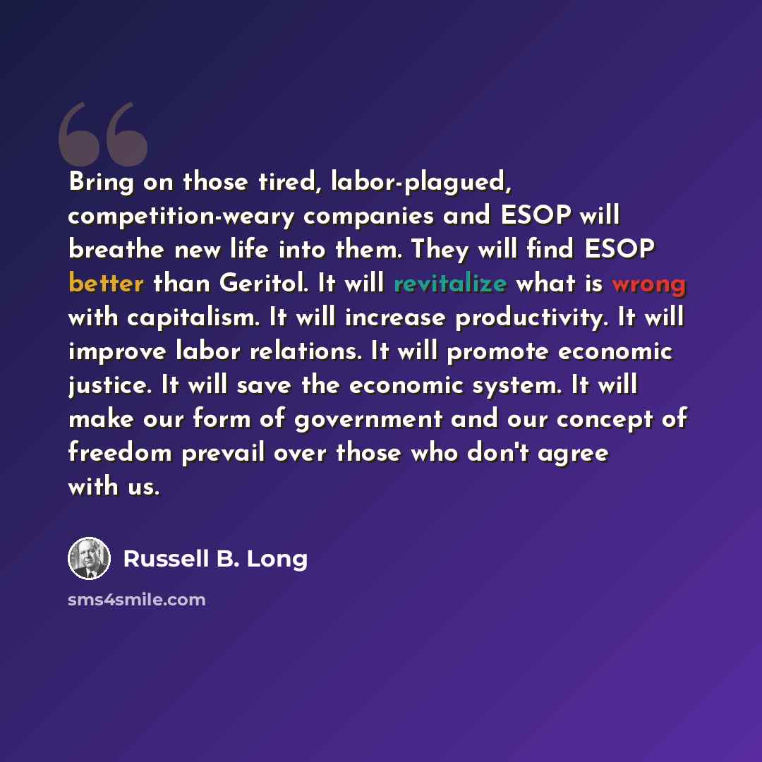 “Bring on those tired, labor-plagued, competition-weary companies and ESOP will breathe new life into them. They will find ESOP better than Geritol. It will revitalize what is wrong with capitalism. It will increase productivity. It will improve labor relations. It will promote economic justice. It…” quote by Russell B. Long