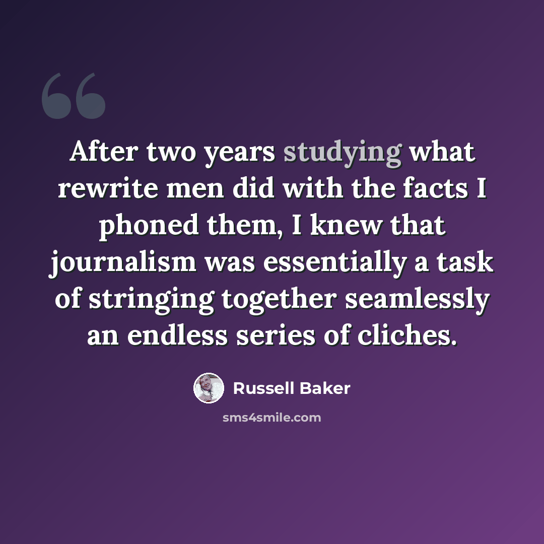 “After two years studying what rewrite men did with the facts I phoned them, I knew that journalism was essentially a task of stringing together seamlessly an endless series of cliches.” quote by Russell Baker