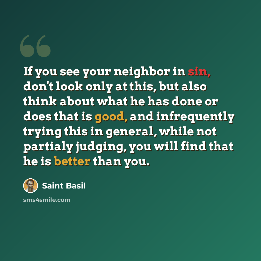 “If you see your neighbor in sin, don't look only at this, but also think about what he has done or does that is good, and infrequently trying this in general, while not partialy judging, you will find that he is better than you.” quote by Saint Basil