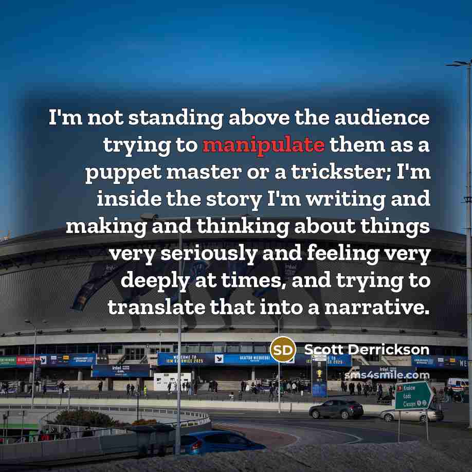 “I'm not standing above the audience trying to manipulate them as a puppet master or a trickster; I'm inside the story I'm writing and making and thinking about things very seriously and feeling very deeply at times, and trying to translate that into a narrative.” quote by Scott Derrickson