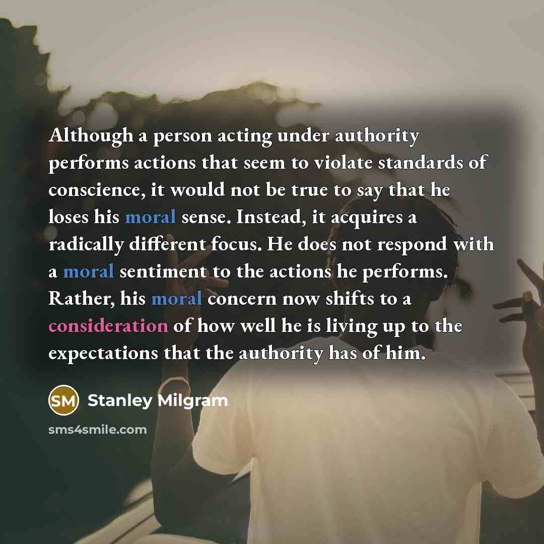 “Although a person acting under authority performs actions that seem to violate standards of conscience, it would not be true to say that he loses his moral sense. Instead, it acquires a radically different focus. He does not respond with a moral sentiment to the actions he performs. Rather, his…” quote by Stanley Milgram