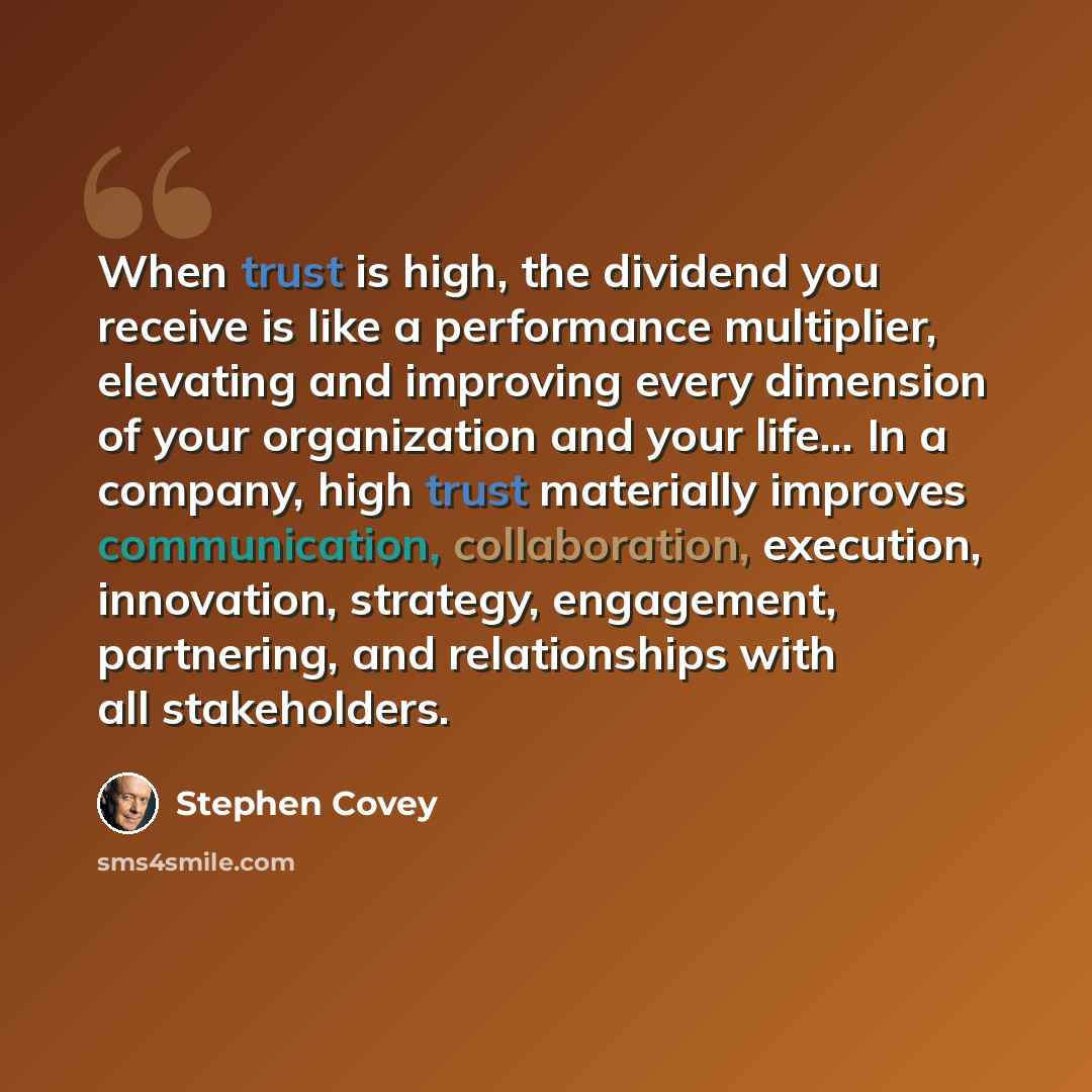“When trust is high, the dividend you receive is like a performance multiplier, elevating and improving every dimension of your organization and your life… In a company, high trust materially improves communication, collaboration, execution, innovation, strategy, engagement, partnering, and…” quote by Stephen Covey