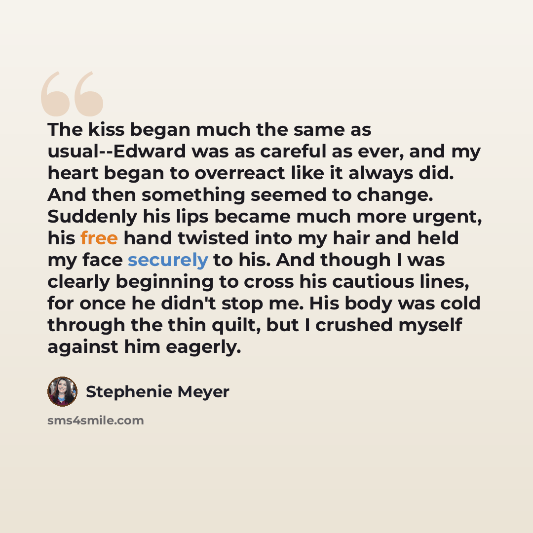 “The kiss began much the same as usual--Edward was as careful as ever, and my heart began to overreact like it always did. And then something seemed to change. Suddenly his lips became much more urgent, his free hand twisted into my hair and held my face securely to his. And though I was clearly…” quote by Stephenie Meyer