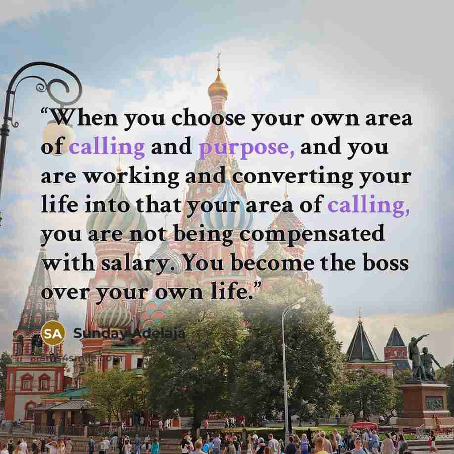 “When you choose your own area of calling and purpose, and you are working and converting your life into that your area of calling, you are not being compensated with salary. You become the boss over your own life.” quote by Sunday Adelaja