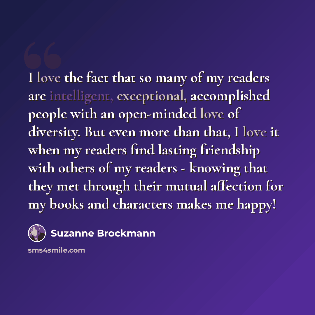 “I love the fact that so many of my readers are intelligent, exceptional, accomplished people with an open-minded love of diversity. But even more than that, I love it when my readers find lasting friendship with others of my readers - knowing that they met through their mutual affection for my…” quote by Suzanne Brockmann