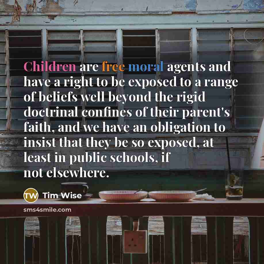 “Children are free moral agents and have a right to be exposed to a range of beliefs well beyond the rigid doctrinal confines of their parent's faith, and we have an obligation to insist that they be so exposed, at least in public schools, if not elsewhere.” quote by Tim Wise