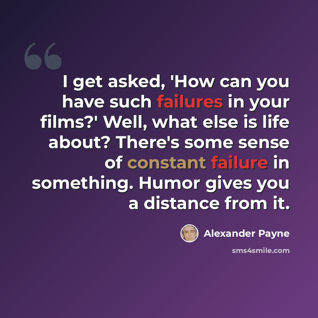 “I get asked, 'How can you have such failures in your films?' Well, what else is life about? There's some sense of constant failure in something. Humor gives you a distance from it.” quote by Alexander Payne