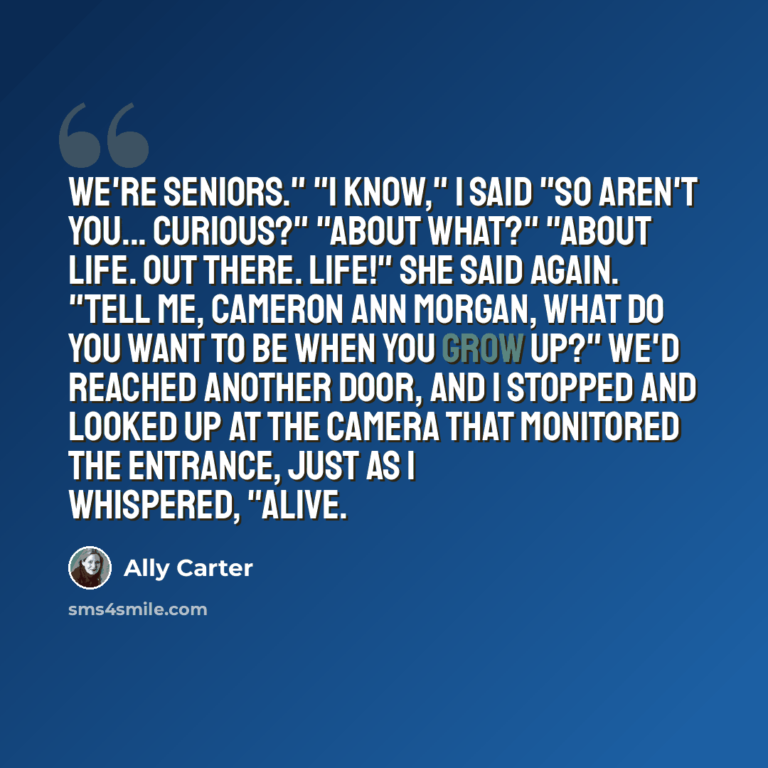 “We're seniors." "I know," I said "So aren't you... curious?" "About what?" "About life. Out there. Life!" she said again. "Tell me, Cameron Ann Morgan, what do you want to be when you grow up?" We'd reached another door, and I stopped and looked up at the camera that monitored the entrance, just…” quote by Ally Carter
