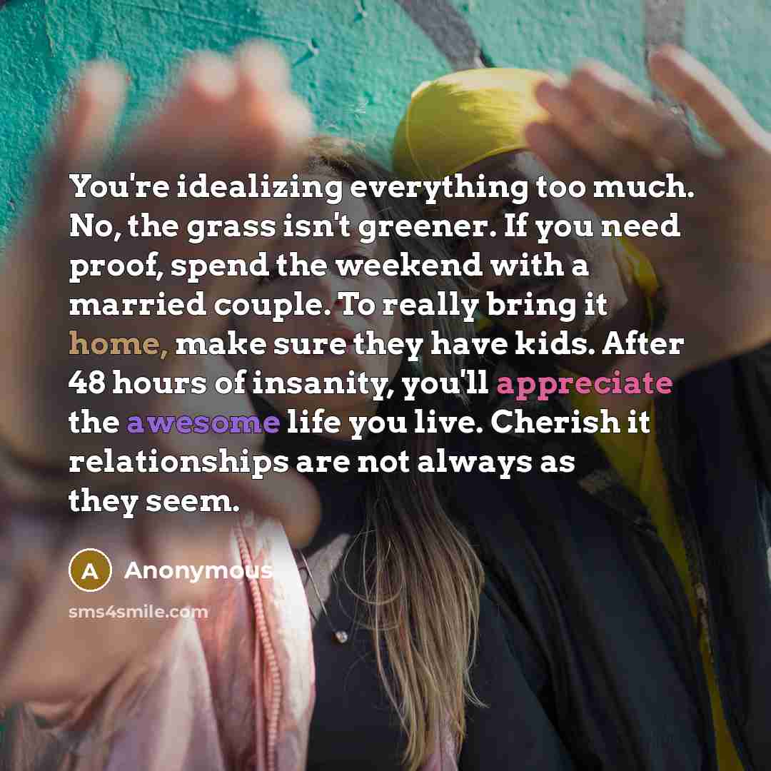 “You're idealizing everything too much. No, the grass isn't greener. If you need proof, spend the weekend with a married couple. To really bring it home, make sure they have kids. After 48 hours of insanity, you'll appreciate the awesome life you live. Cherish it relationships are not always as…” quote by Anonymous
